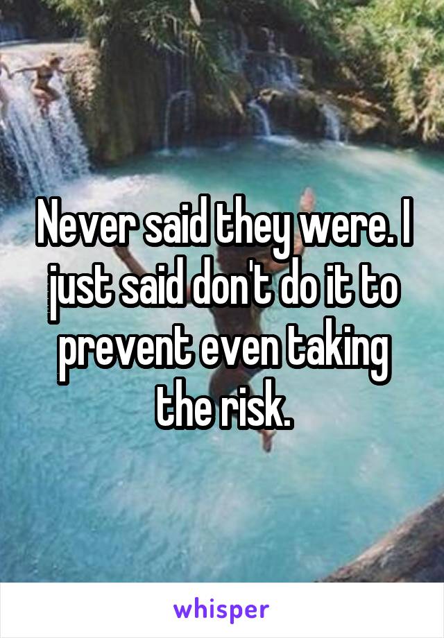 Never said they were. I just said don't do it to prevent even taking the risk.