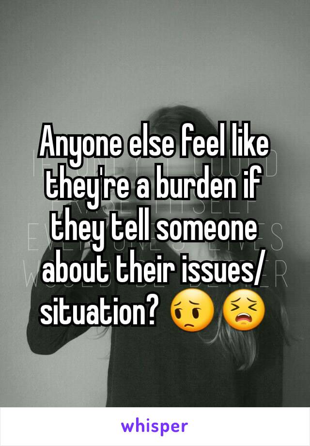 Anyone else feel like they're a burden if they tell someone about their issues/situation? 😔😣