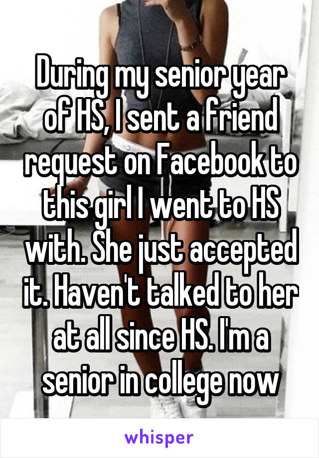 During my senior year of HS, I sent a friend request on Facebook to this girl I went to HS with. She just accepted it. Haven't talked to her at all since HS. I'm a senior in college now