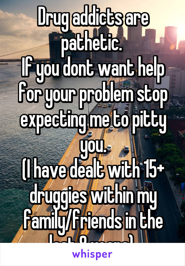 Drug addicts are pathetic. 
If you dont want help for your problem stop expecting me to pitty you.
(I have dealt with 15+ druggies within my family/friends in the last 8 years) 