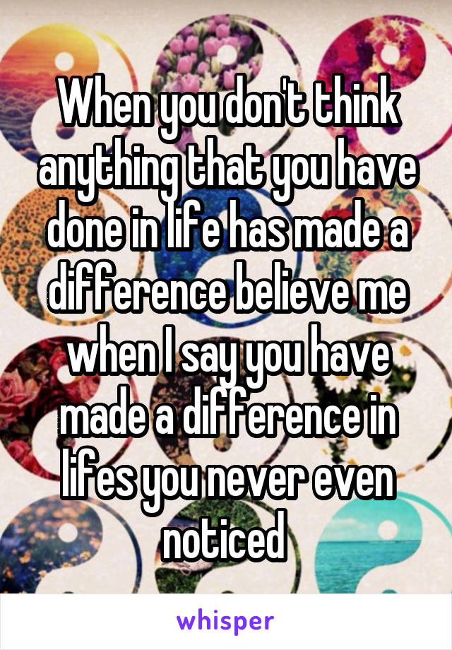 When you don't think anything that you have done in life has made a difference believe me when I say you have made a difference in lifes you never even noticed 