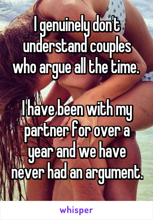 I genuinely don't understand couples who argue all the time. 

I have been with my partner for over a year and we have never had an argument. 