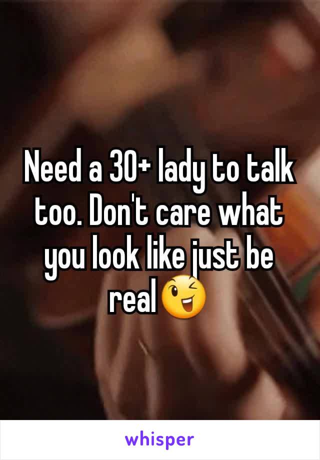 Need a 30+ lady to talk too. Don't care what you look like just be real😉