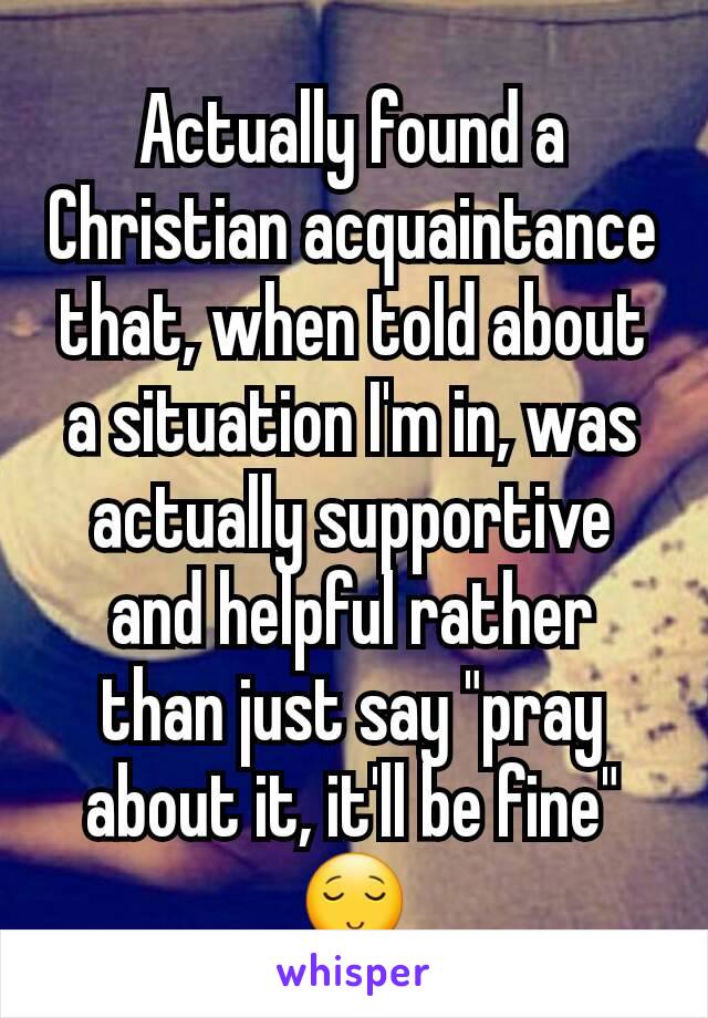 Actually found a Christian acquaintance that, when told about a situation I'm in, was actually supportive and helpful rather than just say "pray about it, it'll be fine" 😌