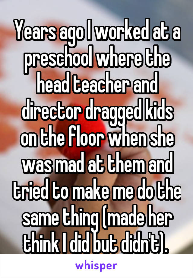 Years ago I worked at a preschool where the head teacher and director dragged kids on the floor when she was mad at them and tried to make me do the same thing (made her think I did but didn't). 