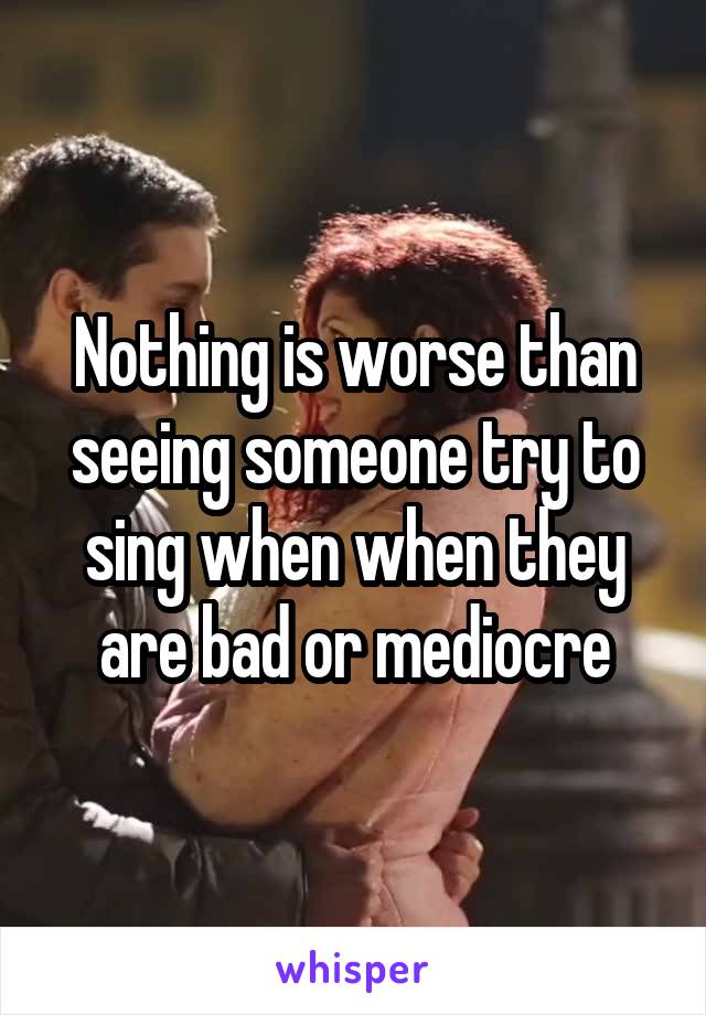 Nothing is worse than seeing someone try to sing when when they are bad or mediocre