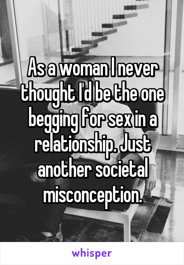 As a woman I never thought I'd be the one begging for sex in a relationship. Just another societal misconception.