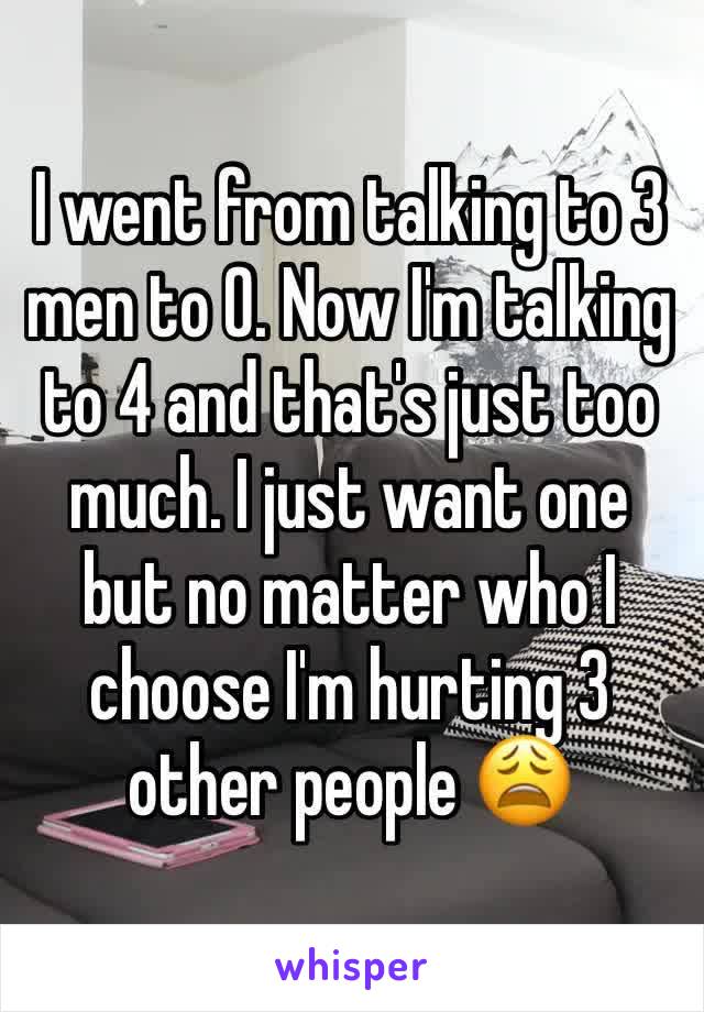 I went from talking to 3 men to 0. Now I'm talking to 4 and that's just too much. I just want one but no matter who I choose I'm hurting 3 other people 😩