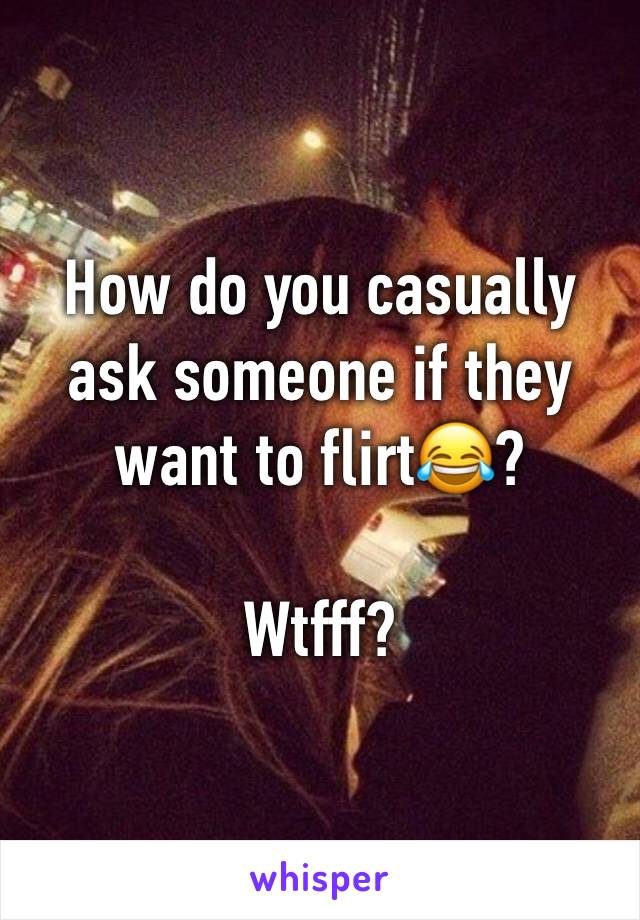 How do you casually ask someone if they want to flirt😂?

Wtfff?