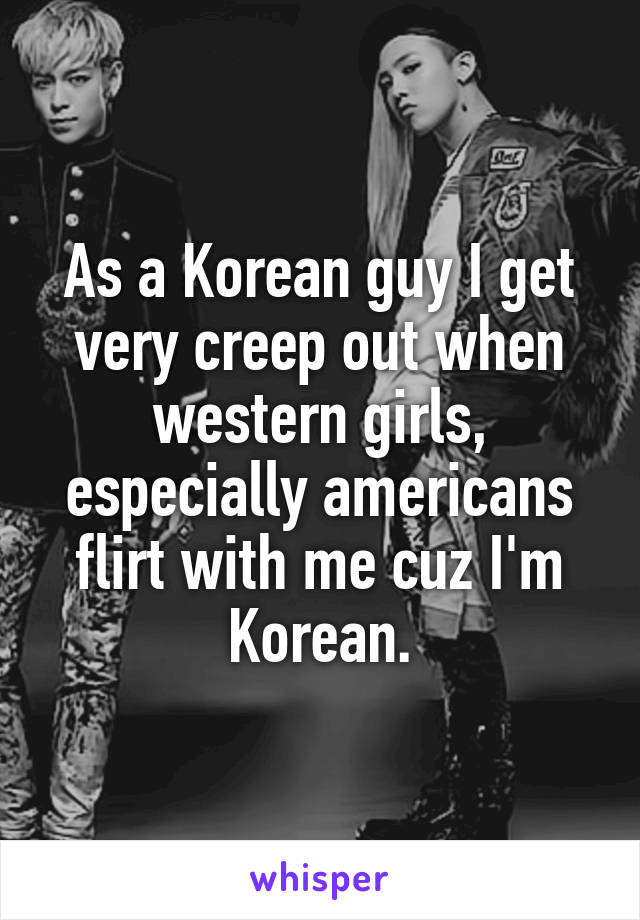 As a Korean guy I get very creep out when western girls, especially americans flirt with me cuz I'm Korean.