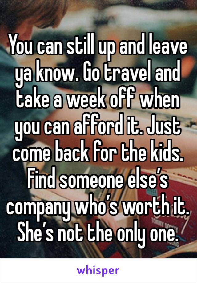 You can still up and leave ya know. Go travel and take a week off when you can afford it. Just come back for the kids. Find someone else’s company who’s worth it. She’s not the only one.