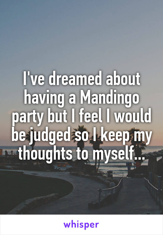 I've dreamed about having a Mandingo party but I feel I would be judged so I keep my thoughts to myself...