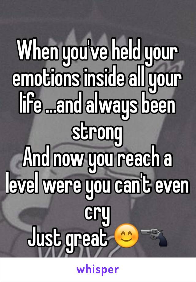 When you've held your emotions inside all your life ...and always been strong 
And now you reach a level were you can't even cry 
Just great 😊🔫