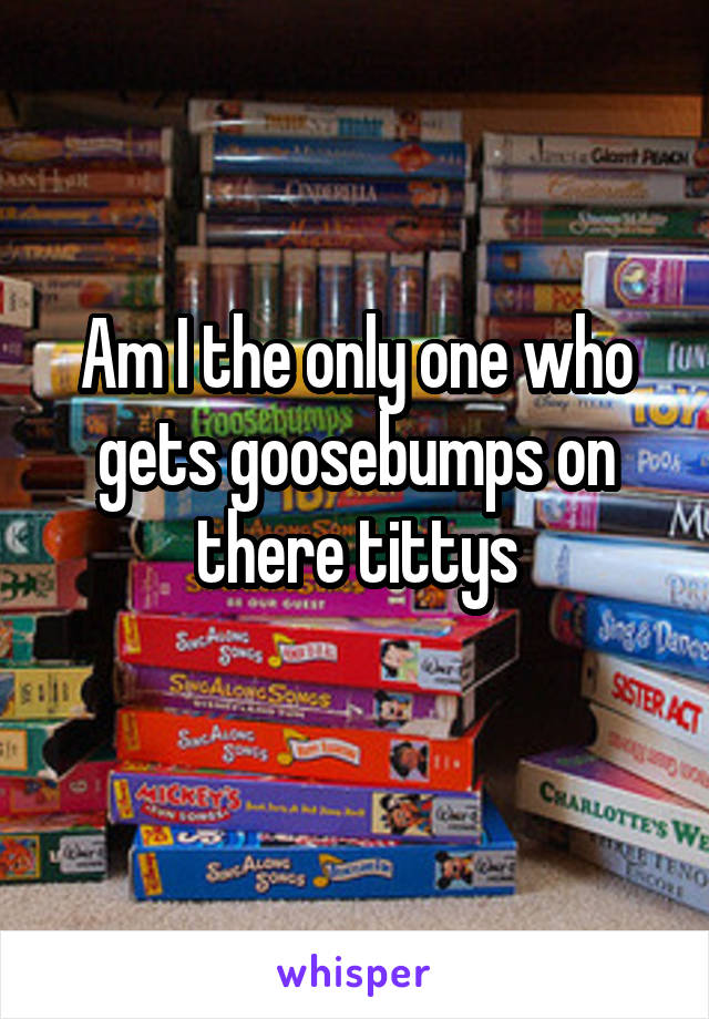 Am I the only one who gets goosebumps on there tittys
