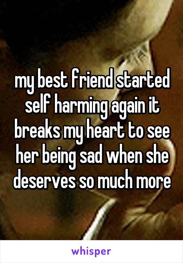 my best friend started self harming again it breaks my heart to see her being sad when she deserves so much more