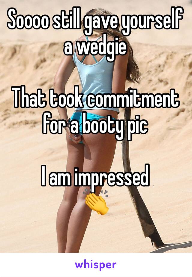 Soooo still gave yourself a wedgie

That took commitment for a booty pic

I am impressed 
👏 