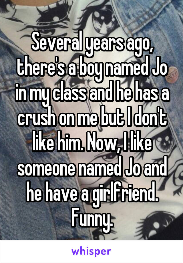 Several years ago, there's a boy named Jo in my class and he has a crush on me but I don't like him. Now, I like someone named Jo and he have a girlfriend. Funny.