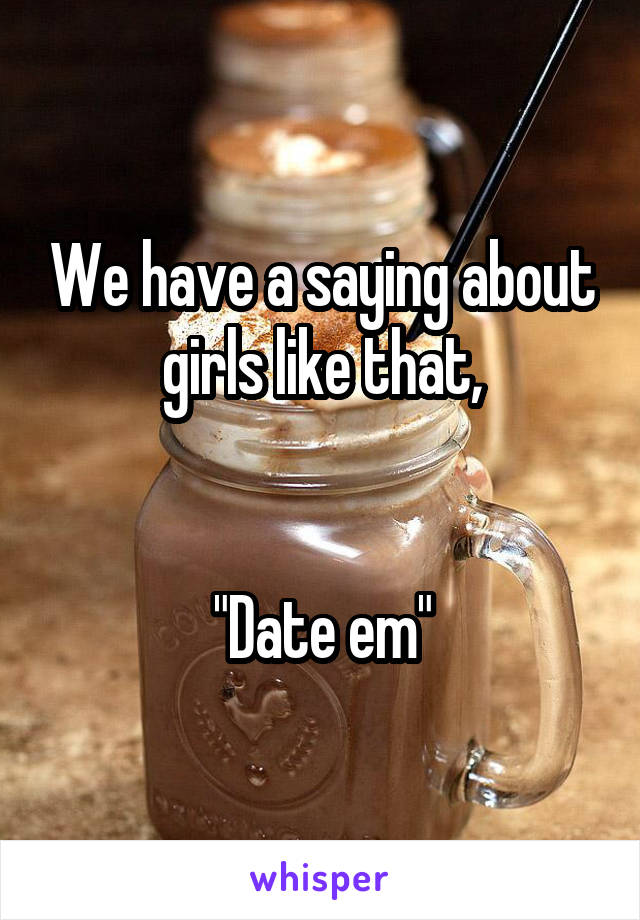 We have a saying about girls like that,


"Date em"