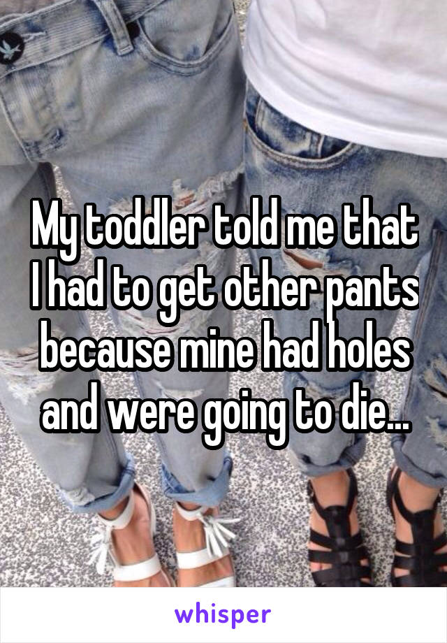 My toddler told me that I had to get other pants because mine had holes and were going to die...