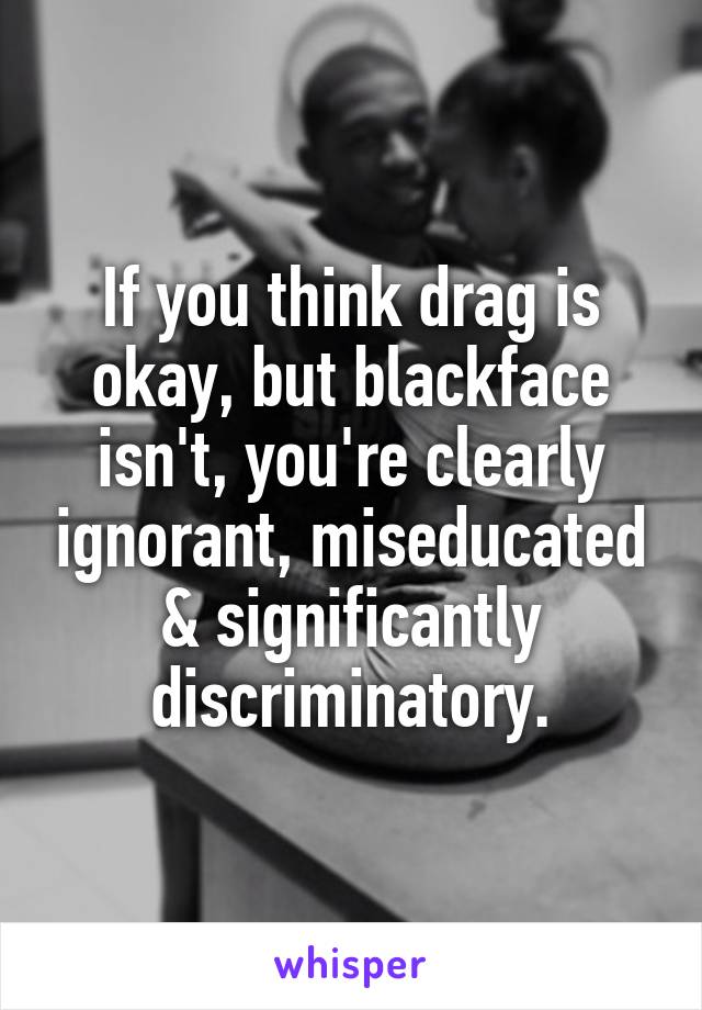 If you think drag is okay, but blackface isn't, you're clearly ignorant, miseducated & significantly discriminatory.