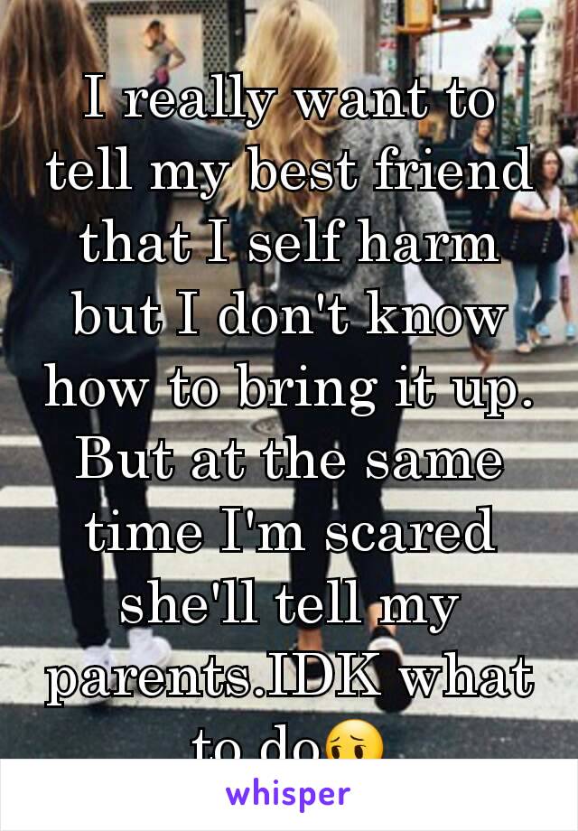 I really want to tell my best friend that I self harm but I don't know how to bring it up. But at the same time I'm scared she'll tell my parents.IDK what to do😔