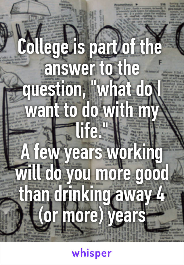 College is part of the  answer to the question, "what do I want to do with my life."
A few years working will do you more good than drinking away 4 (or more) years