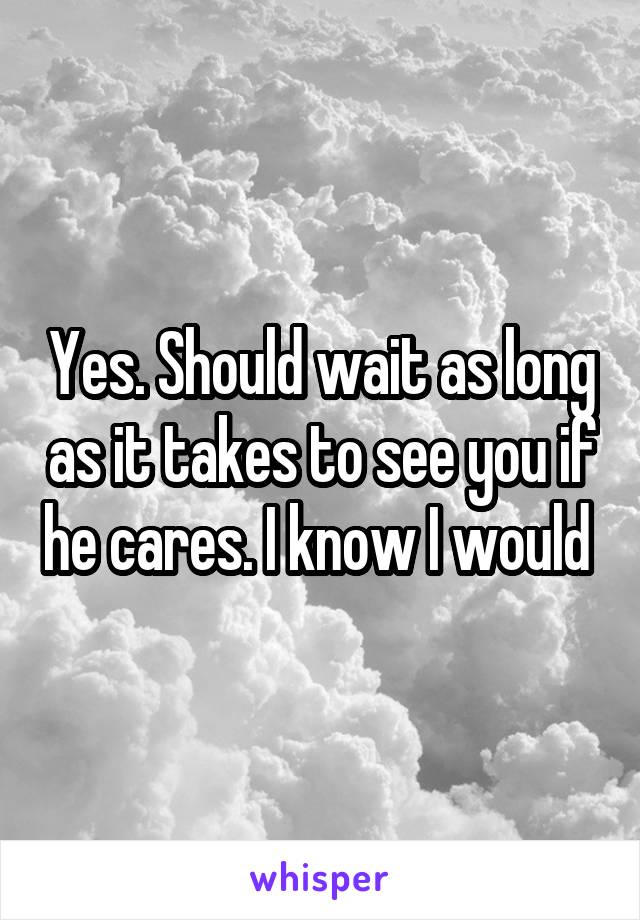 Yes. Should wait as long as it takes to see you if he cares. I know I would 