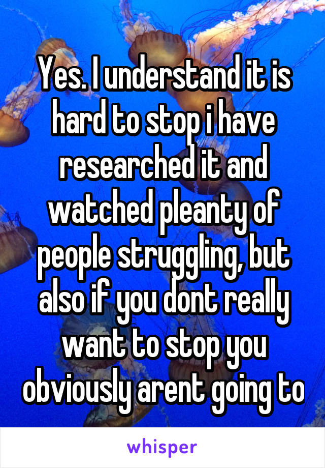 Yes. I understand it is hard to stop i have researched it and watched pleanty of people struggling, but also if you dont really want to stop you obviously arent going to