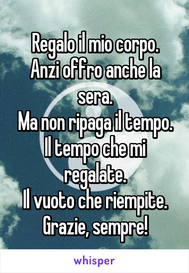 Regalo il mio corpo.
Anzi offro anche la sera.
Ma non ripaga il tempo.
Il tempo che mi regalate.
Il vuoto che riempite.
Grazie, sempre!