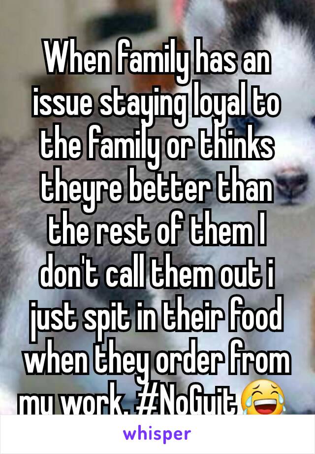 When family has an issue staying loyal to the family or thinks theyre better than the rest of them I don't call them out i just spit in their food when they order from my work. #NoGuit😂 