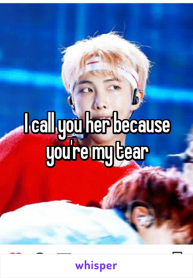 I call you her because you're my tear