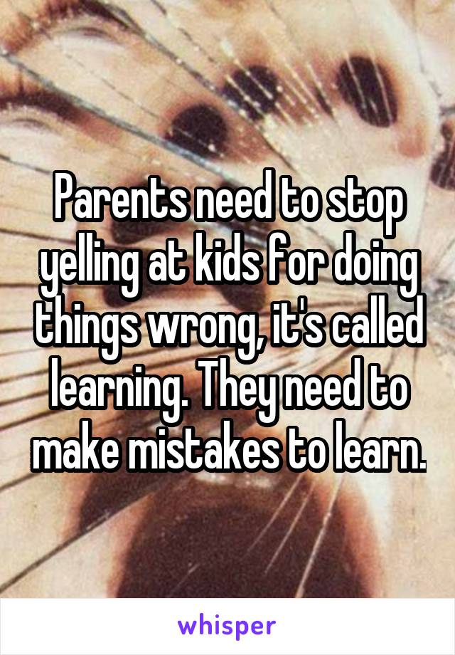 Parents need to stop yelling at kids for doing things wrong, it's called learning. They need to make mistakes to learn.