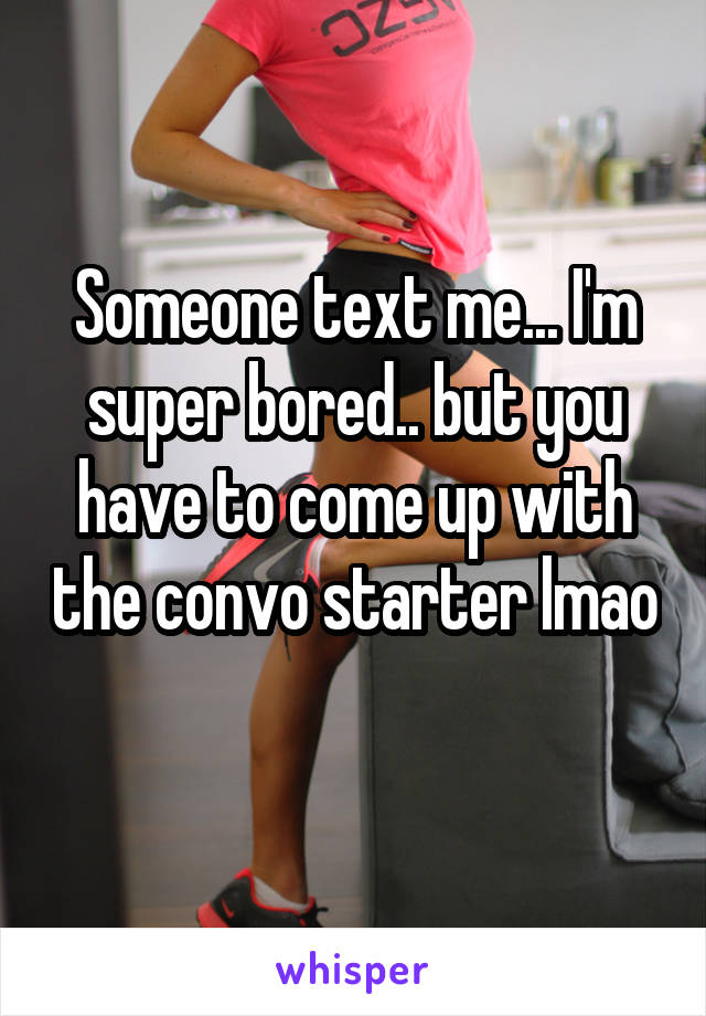 Someone text me... I'm super bored.. but you have to come up with the convo starter lmao 