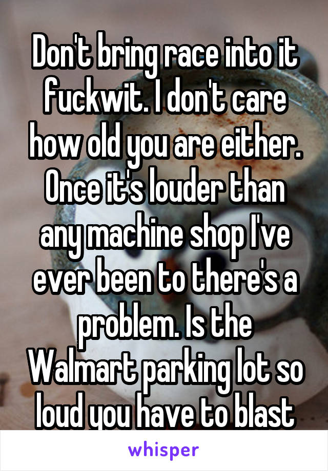 Don't bring race into it fuckwit. I don't care how old you are either. Once it's louder than any machine shop I've ever been to there's a problem. Is the Walmart parking lot so loud you have to blast