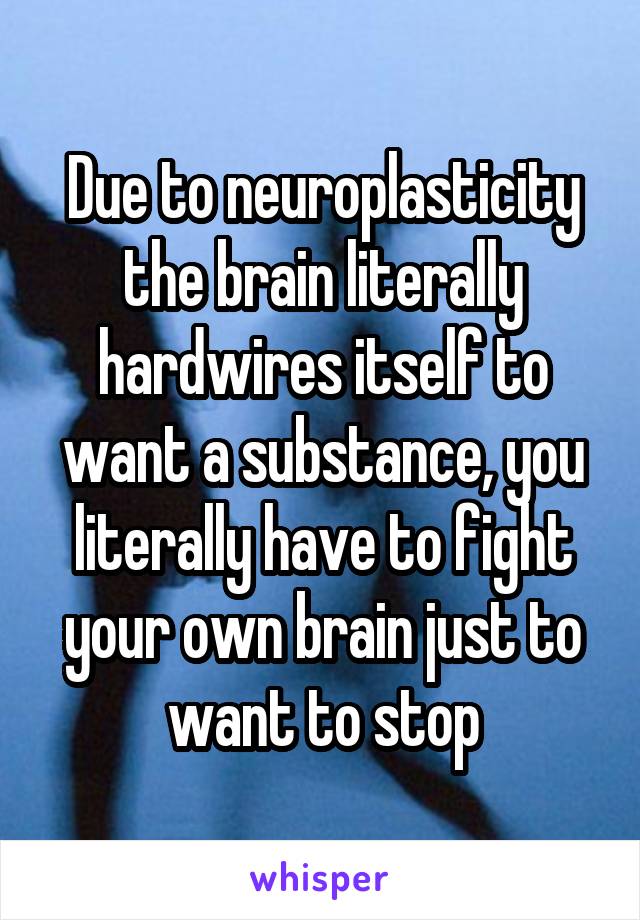 Due to neuroplasticity the brain literally hardwires itself to want a substance, you literally have to fight your own brain just to want to stop