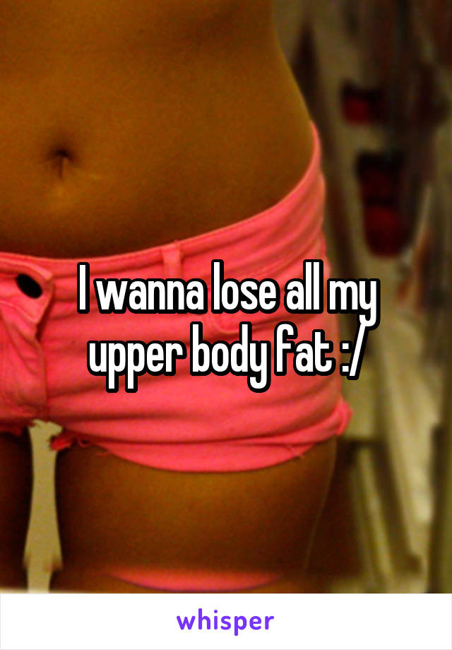 I wanna lose all my upper body fat :/