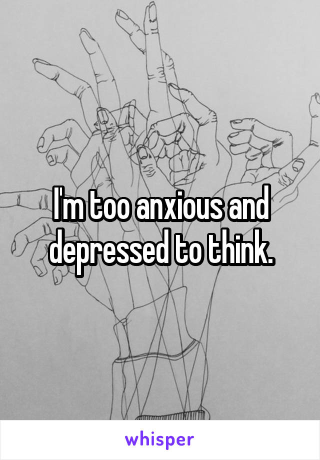 I'm too anxious and depressed to think.