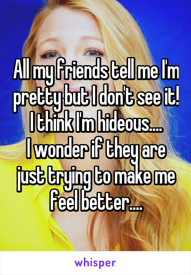 All my friends tell me I'm pretty but I don't see it! I think I'm hideous....
I wonder if they are just trying to make me feel better....