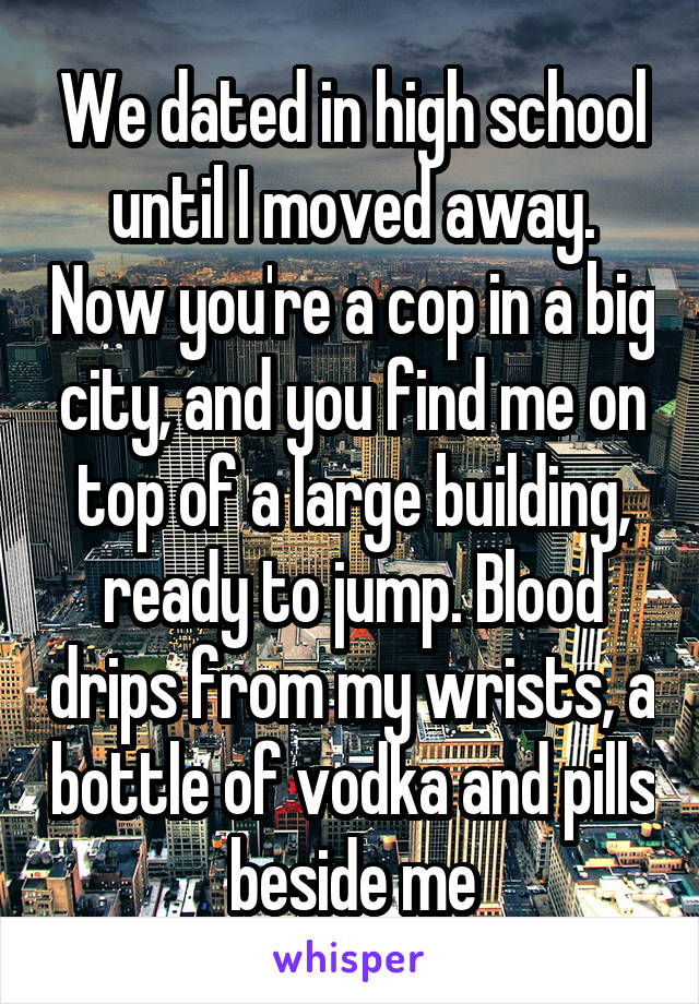 We dated in high school until I moved away. Now you're a cop in a big city, and you find me on top of a large building, ready to jump. Blood drips from my wrists, a bottle of vodka and pills beside me