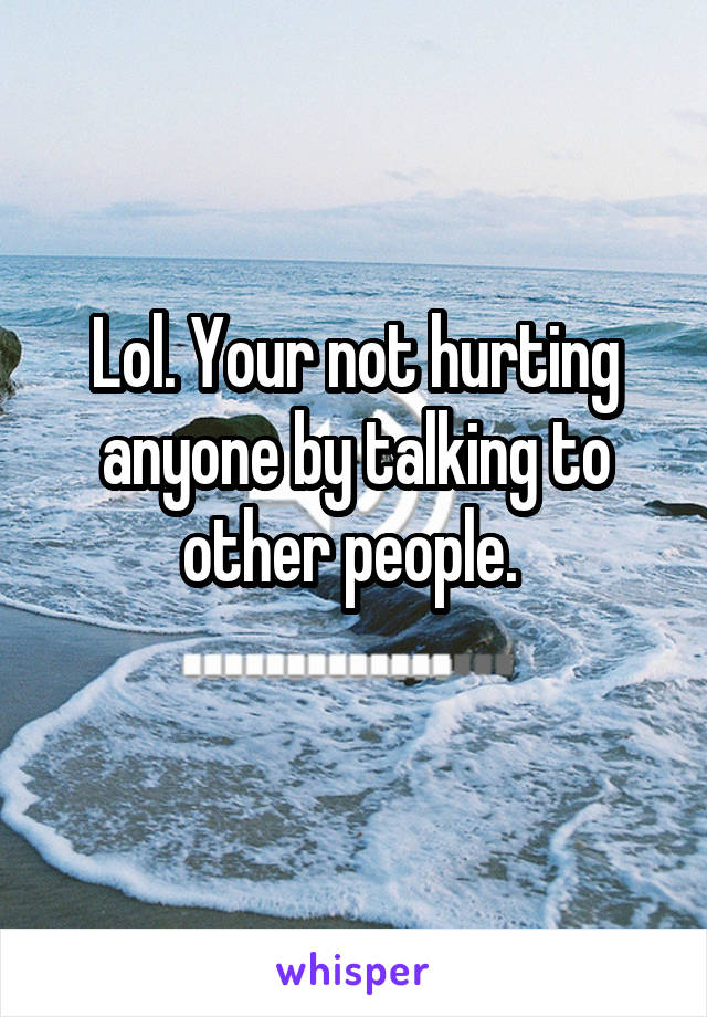 Lol. Your not hurting anyone by talking to other people. 
