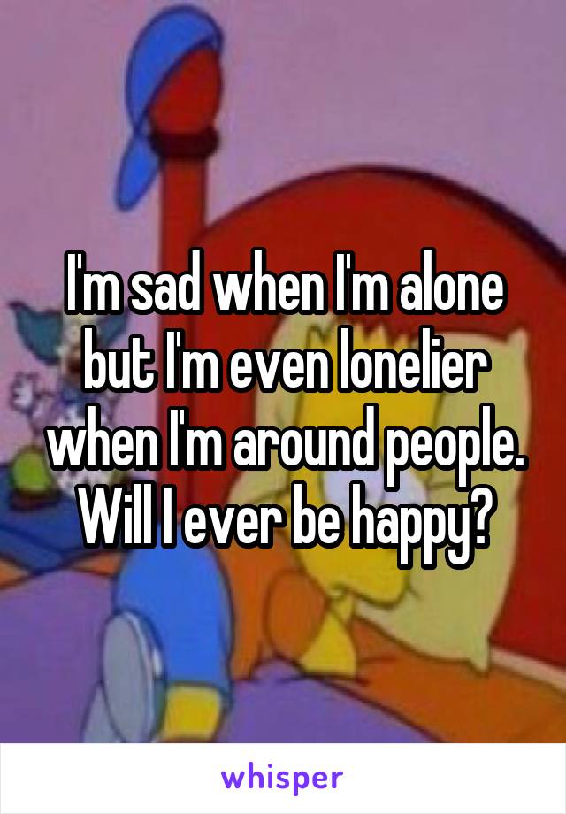 I'm sad when I'm alone but I'm even lonelier when I'm around people. Will I ever be happy?