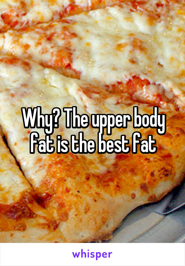 Why? The upper body fat is the best fat