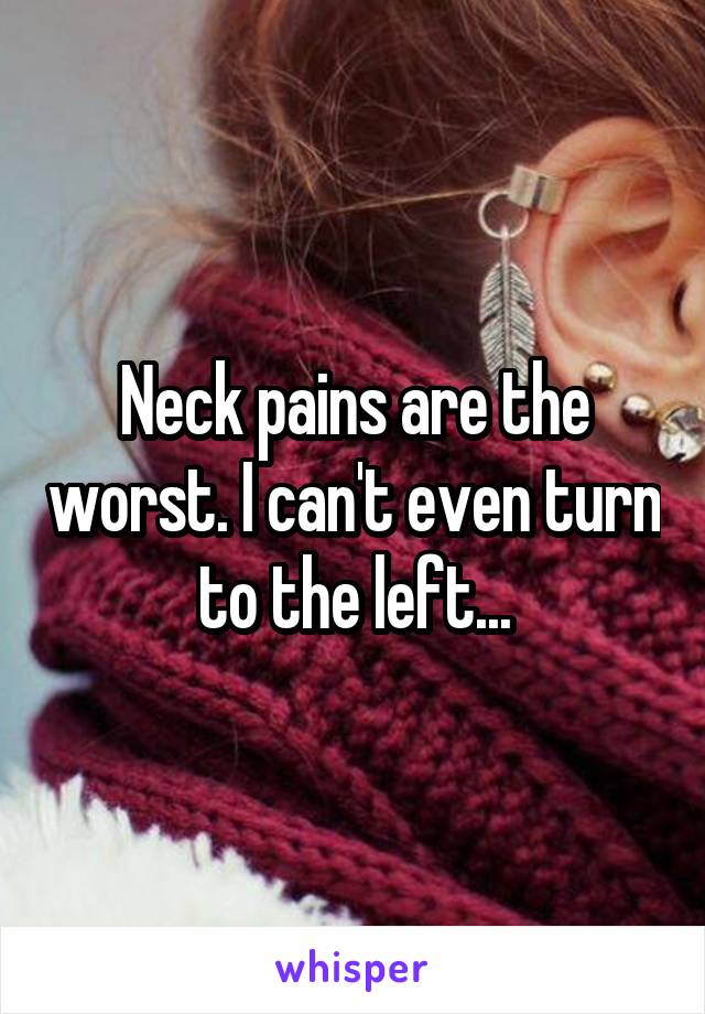 Neck pains are the worst. I can't even turn to the left...