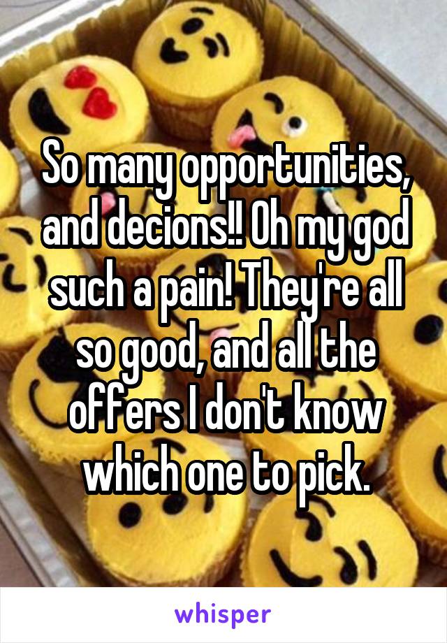 So many opportunities, and decions!! Oh my god such a pain! They're all so good, and all the offers I don't know which one to pick.