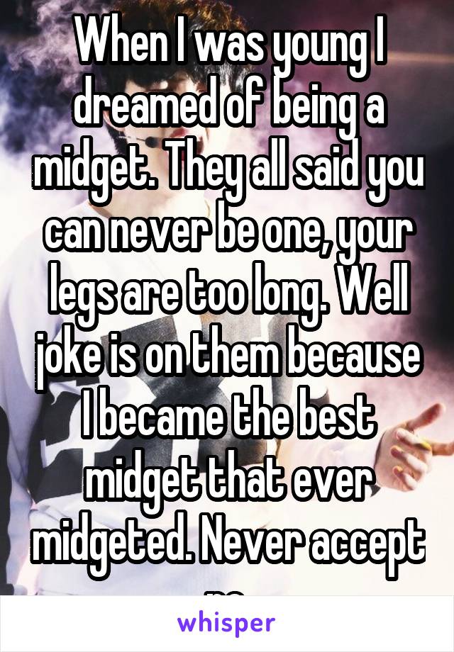 When I was young I dreamed of being a midget. They all said you can never be one, your legs are too long. Well joke is on them because I became the best midget that ever midgeted. Never accept no.