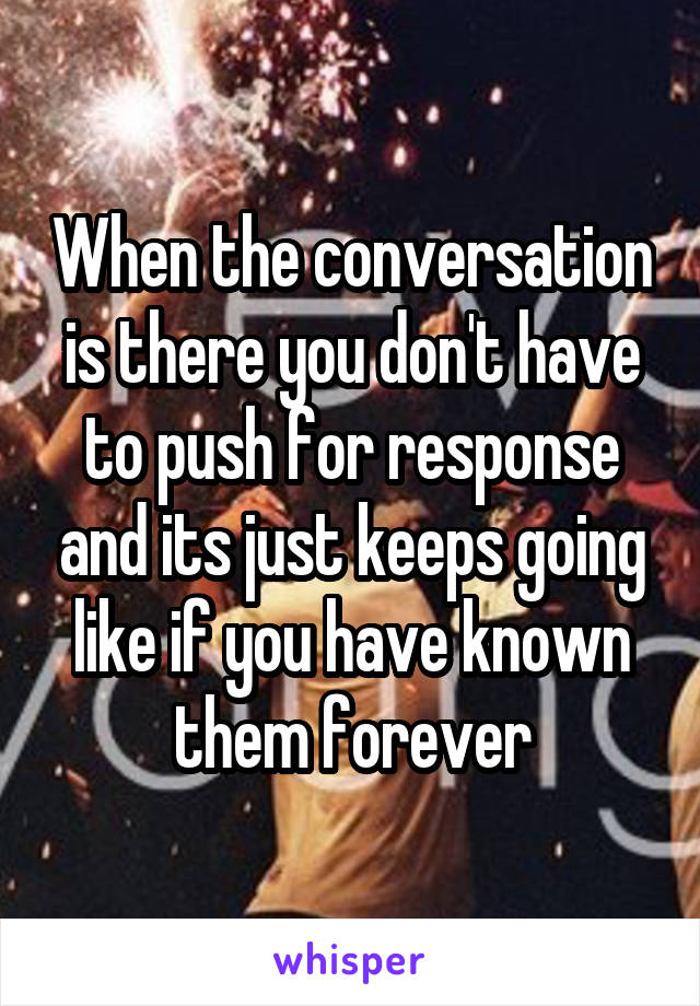 When the conversation is there you don't have to push for response and its just keeps going like if you have known them forever