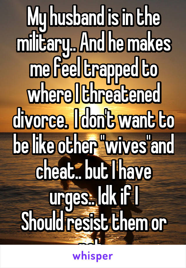 My husband is in the military.. And he makes me feel trapped to where I threatened divorce.  I don't want to be like other "wives"and cheat.. but I have urges.. Idk if I
Should resist them or not..