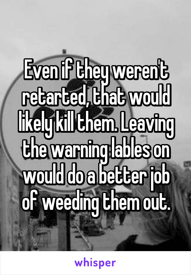 Even if they weren't retarted, that would likely kill them. Leaving the warning lables on would do a better job of weeding them out.