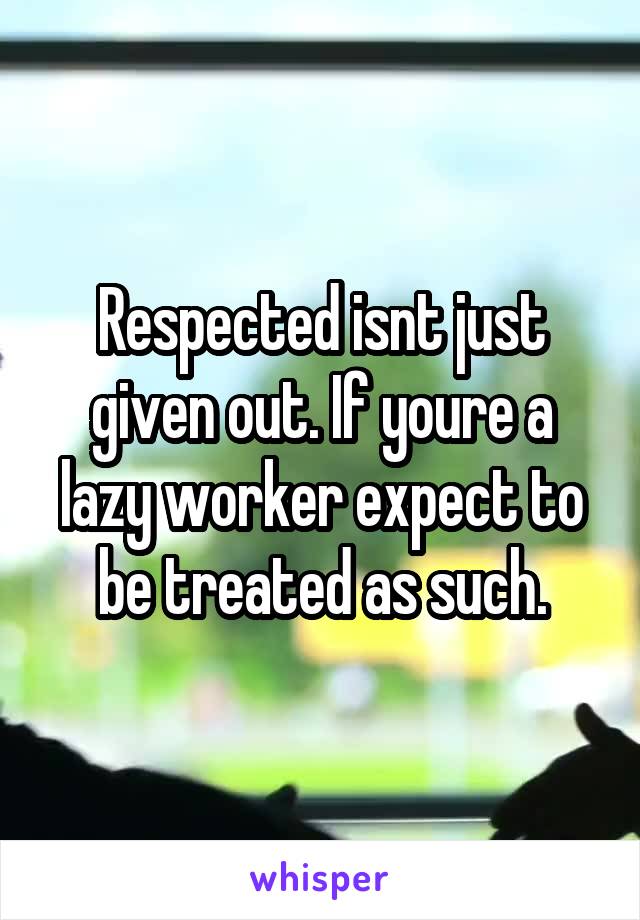 Respected isnt just given out. If youre a lazy worker expect to be treated as such.