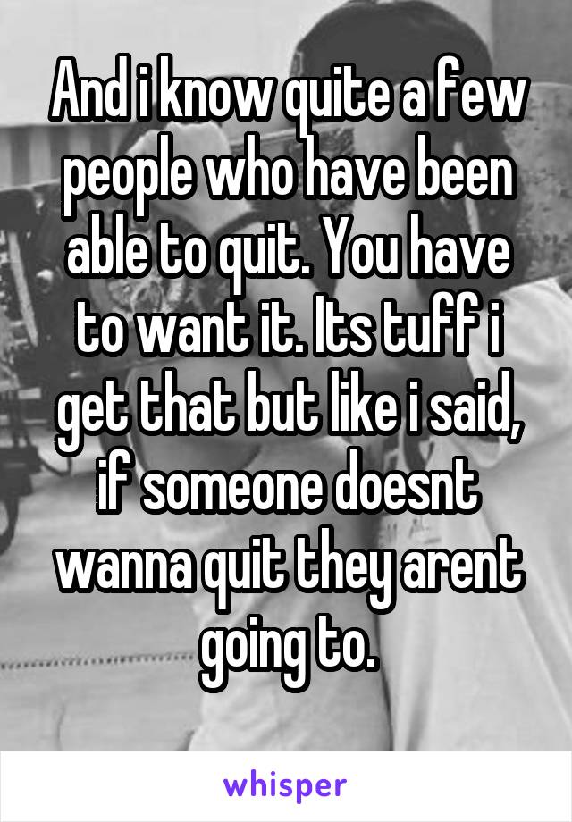 And i know quite a few people who have been able to quit. You have to want it. Its tuff i get that but like i said, if someone doesnt wanna quit they arent going to.
